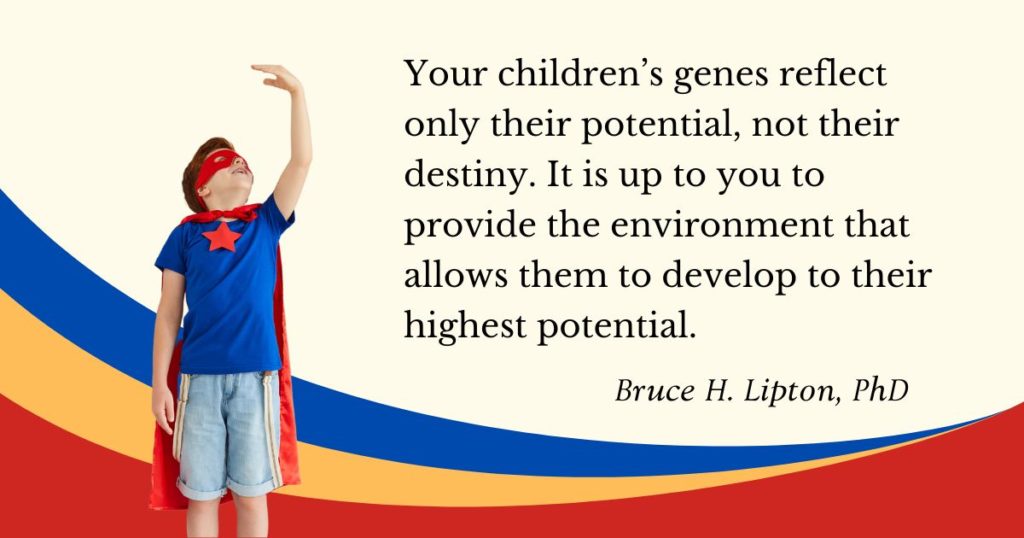 Genele copiilor tăi reflectă doar potențialul lor, nu destinul lor. Depinde de tine să oferi mediul care să le permită să se dezvolte la cel mai înalt potențial. -Dr. Bruce Lipton